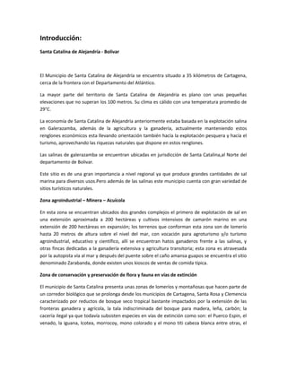 Introducción:
Santa Catalina de Alejandría - Bolivar
El Municipio de Santa Catalina de Alejandría se encuentra situado a 35 kilómetros de Cartagena,
cerca de la frontera con el Departamento del Atlántico.
La mayor parte del territorio de Santa Catalina de Alejandria es plano con unas pequeñas
elevaciones que no superan los 100 metros. Su clima es cálido con una temperatura promedio de
29°C.
La economía de Santa Catalina de Alejandría anteriormente estaba basada en la explotación salina
en Galerazamba, además de la agricultura y la ganadería, actualmente manteniendo estos
renglones económicos esta llevando orientación también hacía la explotación pesquera y hacía el
turismo, aprovechando las riquezas naturales que dispone en estos renglones.
Las salinas de galerazamba se encuentran ubicadas en jurisdicción de Santa Catalina,al Norte del
departamento de Bolivar.
Este sitio es de una gran importancia a nivel regional ya que produce grandes cantidades de sal
marina para diversos usos.Pero además de las salinas este municipio cuenta con gran variedad de
sitios turísticos naturales.
Zona agroindustrial – Minera – Acuícola
En esta zona se encuentran ubicados dos grandes complejos el primero de explotación de sal en
una extensión aproximada a 200 hectáreas y cultivos intensivos de camarón marino en una
extensión de 200 hectáreas en expansión; los terrenos que conforman esta zona son de lomerío
hasta 20 metros de altura sobre el nivel del mar, con vocación para agroturismo y/o turismo
agroindustrial, educativo y científico, allí se encuentran hatos ganaderos frente a las salinas, y
otras fincas dedicadas a la ganadería extensiva y agricultura transitoria; esta zona es atravesada
por la autopista vía al mar y después del puente sobre el caño amansa guapos se encuentra el sitio
denominado Zarabanda, donde existen unos kioscos de ventas de comida típica.
Zona de conservación y preservación de flora y fauna en vías de extinción
El municipio de Santa Catalina presenta unas zonas de lomeríos y montañosas que hacen parte de
un corredor biológico que se prolonga desde los municipios de Cartagena, Santa Rosa y Clemencia
caracterizado por reductos de bosque seco tropical bastante impactados por la extensión de las
fronteras ganadera y agrícola, la tala indiscriminada del bosque para madera, leña, carbón; la
cacería ilegal ya que todavía subsisten especies en vías de extinción como son: el Puerco Espin, el
venado, la iguana, Icotea, morrocoy, mono colorado y el mono titi cabeza blanca entre otras, el
 