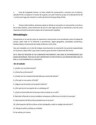 • Casa de huéspedes ilustres: en buen estado de conservación y armonía con el entorno,
ubicada frente a la playa en el sector de la garita, con valor histórico ya que en la década de los 50
´s sirvió como lugar de reclusión en exilio del General Gustavo Rojas Pinilla
• Parque India Catalina: pintoresca plaza en donde se encuentra un monumento o escultura
de la India Catalina, como testimonio de que en este lugar ocurrió su nacimiento y fue de suma
importancia histórica durante la época de la colonización española.
Metodología:
Previamente en el aula de clases se impartieron instrucciones a los estudiantes sobre el trabajo de
campo, sobre todo en lo referente a ecosistemas, región geográfica, actividades económicas,
biodiversidad y conservación de medio ambiente, entre otras.
Una vez instalados en el sitio de trabajo encontraremos la orientación de personal especializado
en los temas a desarrollar y que serán nuestros guías durante el desarrollo del mismo.
EN EL ÁREA DE BIOLOGÍA SE HA ELABORADO PREVIAMENTE UNA SERIE DE INTERROGANTES QUE
DEBEN RESPONDER, POR ESO ES MUY IMPORTANTE ESTAR ATENTO A LAS ORIENTACIONES QUE SE
DEN. EL CUESTIONARIO ES EL SIGUIENTE:
-En el volcán:
1. ¿Cuáles son sus dimensiones?
2. ¿Cómo fue su formación?
3. ¿Cuáles son los componentes del lodo que emana del volcán?
4. ¿Por qué no nos vamos al fondo?
5. ¿Alguna vez ha tenido una erupción violenta?
6. ¿Por qué ocurre la erupción de un volcáibuja el?
7. ¿Cuál es el promedio de turista que visita al volcán en un año?
8. Describe la flora de la zona y establece semejanzas y diferencia con la de tu municipio
9. ¿Qué especies de flora y fauna predominan en la zona?
10. ¿Qué especies de flora y fauna se han extinguido o están en peligro de extinción?
11. Dibuja el volcán y señala sus medidas
En las salinas y el museo:
 