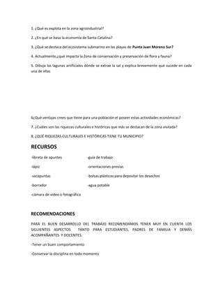 1. ¿Qué es explota en la zona agroindustrial?
2. ¿En qué se basa la economía de Santa Catalina?
3. ¿Qué se destaca del ecosistema submarino en las playas de Punta Juan Moreno Sur?
4. Actualmente,¿qué impacta la Zona de conservación y preservación de flora y fauna?
5. Dibuja las lagunas artificiales dónde se extrae la sal y explica brevemente qué sucede en cada
una de ellas
6¿Qué ventajas crees que tiene para una población el poseer estas actividades económicas?
7. ¿Cuáles son las riquezas culturales e históricas que más se destacan de la zona visitada?
8. ¿QUÉ RIQUEZAS CULTURALES E HISTÓRICAS TIENE TU MUNICIPIO?
RECURSOS
-libreta de apuntes -guía de trabajo
-lápiz -orientaciones previas
-sacapuntas -bolsas plásticas para depositar los desechos
-borrador -agua potable
-cámara de video o fotográfica
RECOMENDACIONES
PARA EL BUEN DESARROLLO DEL TRABAJO RECOMENDAMOS TENER MUY EN CUENTA LOS
SIGUIENTES ASPECTOS TANTO PARA ESTUDIANTES, PADRES DE FAMILIA Y DEMÁS
ACOMPAÑANTES Y DOCENTES:
-Tener un buen comportamiento
-Conservar la disciplina en todo momento
 