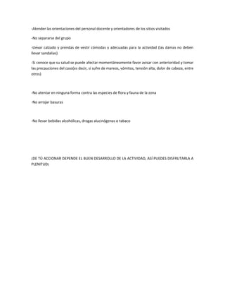 -Atender las orientaciones del personal docente y orientadores de los sitios visitados
-No separarse del grupo
-Llevar calzado y prendas de vestir cómodas y adecuadas para la actividad (las damas no deben
llevar sandalias)
-Si conoce que su salud se puede afectar momentáneamente favor avisar con anterioridad y tomar
las precauciones del caso(es decir, si sufre de mareos, vómitos, tensión alta, dolor de cabeza, entre
otros)
-No atentar en ninguna forma contra las especies de flora y fauna de la zona
-No arrojar basuras
-No llevar bebidas alcohólicas, drogas alucinógenas o tabaco
¡DE TÚ ACCIONAR DEPENDE EL BUEN DESARROLLO DE LA ACTIVIDAD, ASÍ PUEDES DISFRUTARLA A
PLENITUD¡
 