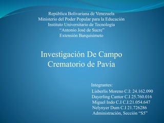 República Bolivariana de Venezuela
Ministerio del Poder Popular para la Educación
Instituto Universitario de Tecnología
“Antonio José de Sucre”
Extensión Barquisimeto
Investigación De Campo
Crematorio de Pavía
Integrantes:
Lisberlis Moreno C.I: 24.162.090
Dayerling Cantor C.I 25.760.016
Miguel Indo C.I C.I:21.054.647
Nelynyer Dum C.I 21.726286
Administración, Sección “S5”
 