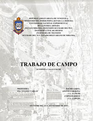 REPÚBLICA BOLIVARIANA DE VENEZUELA
MINISTERIO DEL PODER POPULAR PARA LA DEFENSA
UNIVERSIDAD NACIONAL EXPERIMENTAL
DE LA FUERZA ARMADA
NÚCLEO MIRANDA, EXTENSIÓN OCUMARE DEL TUY
INGENIERÍA CIVIL 601 DIURNO
INGENIERÍA DE TRÁNSITO
OCUMARE DEL TUY, ESTADO BOLIVARIANO DE MIRANDA
TRABAJO DE CAMPO
AUTOPISTA VALLE-COCHE
PROFESORA: BACHILLERES:
ING. YULEISY VARGAS APONTE CAROLINA
C.I.: 25.230.795
CORNEJO JORGE
C.I.: 23.609.291
OCUMARE DEL TUY, NOVIEMBRE DE 2015
 