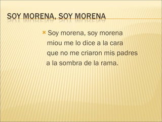 Soy morena, soy morena miou me lo dice a la cara que no me criaron mis padres a la sombra de la rama. 