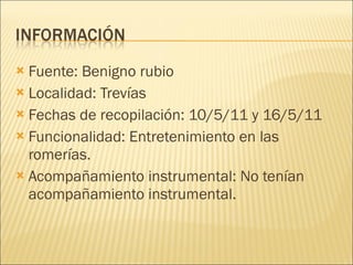 Fuente: Benigno rubio Localidad: Trevías Fechas de recopilación: 10/5/11 y 16/5/11 Funcionalidad: Entretenimiento en las romerías. Acompañamiento instrumental: No tenían acompañamiento instrumental. 