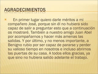 En primer lugar quiero darle méritos a mi compañero José, porque sin él no hubiera sido capaz de salir a preguntar esto que a continuación os mostraré. También a nuestro amigo Juan Abel por acompañarnos y hacer más amenas las salidas. Y por último, y no menos importante, a Benigno rubio por ser capaz de pararse y perder su valioso tiempo en nosotros e incluso abrirnos las puertas de su casa. A todos ellos gracias, ya que sino no hubiera salido adelante el trabajo. 