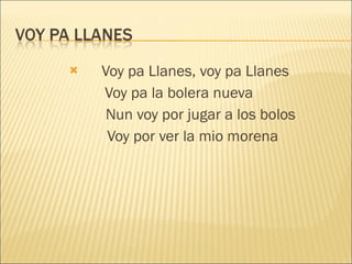 Voy pa Llanes, voy pa Llanes Voy pa la bolera nueva Nun voy por jugar a los bolos Voy por ver la mio morena 