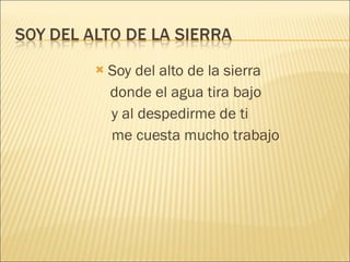 Soy del alto de la sierra donde el agua tira bajo y al despedirme de ti me cuesta mucho trabajo 