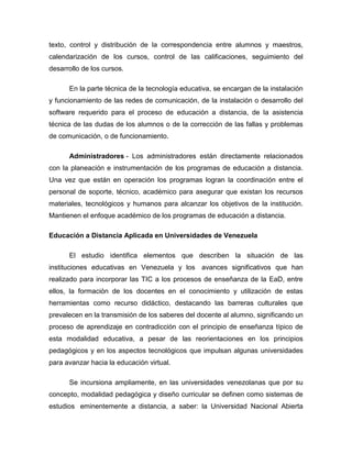 texto, control y distribución de la correspondencia entre alumnos y maestros,
calendarización de los cursos, control de las calificaciones, seguimiento del
desarrollo de los cursos.
En la parte técnica de la tecnología educativa, se encargan de la instalación
y funcionamiento de las redes de comunicación, de la instalación o desarrollo del
software requerido para el proceso de educación a distancia, de la asistencia
técnica de las dudas de los alumnos o de la corrección de las fallas y problemas
de comunicación, o de funcionamiento.
Administradores - Los administradores están directamente relacionados
con la planeación e instrumentación de los programas de educación a distancia.
Una vez que están en operación los programas logran la coordinación entre el
personal de soporte, técnico, académico para asegurar que existan los recursos
materiales, tecnológicos y humanos para alcanzar los objetivos de la institución.
Mantienen el enfoque académico de los programas de educación a distancia.
Educación a Distancia Aplicada en Universidades de Venezuela
El estudio identifica elementos que describen la situación de las
instituciones educativas en Venezuela y los avances significativos que han
realizado para incorporar las TIC a los procesos de enseñanza de la EaD, entre
ellos, la formación de los docentes en el conocimiento y utilización de estas
herramientas como recurso didáctico, destacando las barreras culturales que
prevalecen en la transmisión de los saberes del docente al alumno, significando un
proceso de aprendizaje en contradicción con el principio de enseñanza típico de
esta modalidad educativa, a pesar de las reorientaciones en los principios
pedagógicos y en los aspectos tecnológicos que impulsan algunas universidades
para avanzar hacia la educación virtual.
Se incursiona ampliamente, en las universidades venezolanas que por su
concepto, modalidad pedagógica y diseño curricular se definen como sistemas de
estudios eminentemente a distancia, a saber: la Universidad Nacional Abierta
 