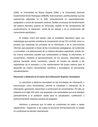 (UNA), la Universidad de Nueva Esparta (UNE) y la Universidad Nacional
Experimental Simón Rodríguez (UNESR). Este escenario, permite plantear que las
experiencias adquiridas en la EaD, particularmente en especializaciones,
postgrados y cursos de educación continua, facilitan el proceso de transformación
del sistema educativo superior en Venezuela, basado en las concepciones del
constructivismo, la interacción social de los actores y en la construcción del
conocimiento significativo.
El análisis crítico del estudio, bajo la modalidad descriptiva sigue una
metodología que permite considerar la incorporación de las TIC a la EaD, como un
proceso que trasciende los principios de la información y de la comunicación
informal, para ascender a través de las innovaciones pedagógicas, de contenidos
y curriculares, a la estructuración de un sistema educativo organizado, acorde con
los nuevos escenarios sociales que contextualizan el trabajo, la información, el
conocimiento, mediante el aprovechamiento de los recursos disponibles para
generar bienestar social, económico, cultural, en función de atender a las
expectativas de la sociedad y a los requerimientos del propio sistema para el
desarrollo de nuevos conocimientos científicos y tecnológicos en permanente
retroalimentación.
Educación a distancia en el marco de la Educación Superior Venezolana
La educación a distancia apuntalada en las tecnologías de información y
comunicación como herramientas, permite la virtualidad e interacción de la
información, generación, transmisión y construcción de conocimientos. Por ello, se
presenta en el siglo XXI como una respuesta a las necesidades que se le plantean
particularmente a la población adulta para la actualización, cualificación y
perfeccionamiento mediante estudios de postgrado.
Asimismo a personas que no están en condiciones de asistir a clases
regularmente. Exigencias a las cuales la educación formal-presencial no estaba
en condiciones de atender masivamente.
 