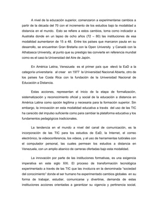 A nivel de la educación superior, comenzaron a experimentarse cambios a
partir de la década del 70 con el incremento de los estudios bajo la modalidad a
distancia en el mundo. Esto se refiere a estos cambios, toma como indicador a
Australia donde en un lapso de ocho años (72 – 80) las instituciones de esa
modalidad aumentaron de 15 a 48. Entre los países que marcaron pauta en su
desarrollo, se encuentran Gran Bretaña con la Open University y Canadá con la
Athabasca University, al punto que su prestigio las convierte en referencia mundial
como es el caso la Universidad del Aire de Japón.
En América Latina, Venezuela es el primer país que elevó la EaD a la
categoría universitaria al crear en 1977 la Universidad Nacional Abierta, otro de
los países fue Costa Rica con la fundación de la Universidad Nacional de
Educación a Distancia.
Estas acciones, representan el inicio de la etapa de formalización,
sistematización y reconocimiento oficial y social de la educación a distancia en
América Latina como opción legítima y necesaria para la formación superior. Sin
embargo, la innovación en esta modalidad educativa a través del uso de las TIC
ha carecido del impulso suficiente como para cambiar la plataforma educativa y los
fundamentos pedagógicos tradicionales.
La tendencia en el mundo a nivel del canal de comunicación, es la
incorporación de las TIC para los estudios de EaD, la Internet, el correo
electrónico, la videoconferencia, los videos, y el uso de herramientas tutórales con
el computador personal, las cuales permean los estudios a distancia en
Venezuela, con un amplio abanico de carreras ofertadas bajo esta modalidad.
La innovación por parte de las instituciones formativas, es una exigencia
imperativa en este siglo XXI. El proceso de transformación tecnológica
experimentado a través de las TIC que las involucra en la denominada “sociedad
del conocimiento” donde el ser humano ha experimentado cambios globales en su
forma de trabajar, estudiar, comunicarse y divertirse, demanda de estas
instituciones acciones orientadas a garantizar su vigencia y pertinencia social,
 