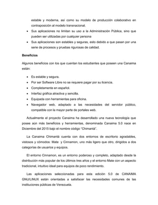 estable y moderna, así como su modelo de producción colaborativo en
contraposición al modelo transnacional.
 Sus aplicaciones no limitan su uso a la Administración Pública, sino que
pueden ser utilizadas por cualquier persona
 Sus aplicaciones son estables y seguras, esto debido a que pasan por una
serie de procesos y pruebas rigurosas de calidad.
Beneficios
Algunos beneficios con los que cuentan los estudiantes que poseen una Canaima
están:
 Es estable y segura.
 Por ser Software Libre no se requiere pagar por su licencia.
 Completamente en español.
 Interfaz gráfica atractiva y sencilla.
 Equipada con herramientas para oficina.
 Navegador web, adaptado a las necesidades del servidor público,
compatible con la mayor parte de portales web.
Actualmente el proyecto Canaima ha desarrollado una nueva tecnología que
posee aún más beneficios y herramientas, denominada Canaima 5.0 nace en
Diciembre del 2015 bajo el nombre código “Chimantá”.
La Canaima Chimantá cuenta con dos entornos de escritorio agradables,
vistosos y cómodos: Mate y Cinnamon, uno más ligero que otro, dirigidos a dos
categorías de usuarios y equipos.
El entorno Cinnamon, es un entorno poderoso y completo, adaptado desde la
distribución más popular de los últimos tres años y el entorno Mate con un aspecto
tradicional, intuitivo ideal para equipos de poco rendimiento.
Las aplicaciones seleccionadas para esta edición 5.0 de CANAIMA
GNU/LINUX están orientadas a satisfacer las necesidades comunes de las
instituciones públicas de Venezuela.
 