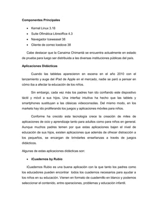 Componentes Principales
 Kernel Linux 3.16
 Suite Ofimática Libreoffice 4.3
 Navegador Iceweasel 38
 Cliente de correo Icedove 38
Cabe destacar que la Canaima Chimantá se encuentra actualmente en estado
de prueba para luego ser distribuida a las diversas instituciones públicas del país.
Aplicaciones Didácticas
Cuando las tabletas aparecieron en escena en el año 2010 con el
lanzamiento y auge del iPad de Apple en el mercado, nadie se paró a pensar en
cómo iba a afectar la educación de los niños.
Sin embargo, cada vez más los padres han ido confiando este dispositivo
táctil y móvil a sus hijos. Una interfaz intuitiva ha hecho que las tablets y
smartphones sustituyan a las clásicas videoconsolas. Del mismo modo, en los
markets hay ido proliferando los juegos y aplicaciones móviles para niños.
Conforme ha crecido esta tecnología crece la creación de miles de
aplicaciones de ocio y aprendizaje tanto para adultos como para niños en general.
Aunque muchos padres temen por que estas aplicaciones bajen el nivel de
educación de sus hijos, existen aplicaciones que además de ofrecer distracción a
los pequeños, se encargan de brindarles enseñanzas a través de juegos
didácticos.
Algunas de estas aplicaciones didácticas son:
 iCuadernos by Rubio
iCuadernos Rubio es una buena aplicación con la que tanto los padres como
los educadores pueden encontrar todos los cuadernos necesarios para ayudar a
los niños en su educación. Vienen en formato de cuadernillo en blanco y podemos
seleccionar el contenido, entre operaciones, problemas y educación infantil.
 