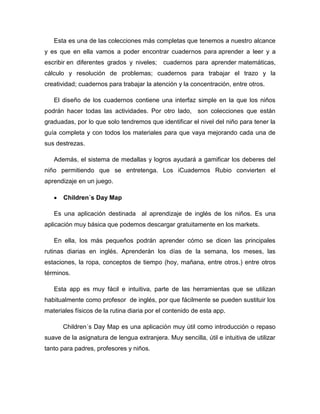 Esta es una de las colecciones más completas que tenemos a nuestro alcance
y es que en ella vamos a poder encontrar cuadernos para aprender a leer y a
escribir en diferentes grados y niveles; cuadernos para aprender matemáticas,
cálculo y resolución de problemas; cuadernos para trabajar el trazo y la
creatividad; cuadernos para trabajar la atención y la concentración, entre otros.
El diseño de los cuadernos contiene una interfaz simple en la que los niños
podrán hacer todas las actividades. Por otro lado, son colecciones que están
graduadas, por lo que solo tendremos que identificar el nivel del niño para tener la
guía completa y con todos los materiales para que vaya mejorando cada una de
sus destrezas.
Además, el sistema de medallas y logros ayudará a gamificar los deberes del
niño permitiendo que se entretenga. Los iCuadernos Rubio convierten el
aprendizaje en un juego.
 Children´s Day Map
Es una aplicación destinada al aprendizaje de inglés de los niños. Es una
aplicación muy básica que podemos descargar gratuitamente en los markets.
En ella, los más pequeños podrán aprender cómo se dicen las principales
rutinas diarias en inglés. Aprenderán los días de la semana, los meses, las
estaciones, la ropa, conceptos de tiempo (hoy, mañana, entre otros.) entre otros
términos.
Esta app es muy fácil e intuitiva, parte de las herramientas que se utilizan
habitualmente como profesor de inglés, por que fácilmente se pueden sustituir los
materiales físicos de la rutina diaria por el contenido de esta app.
Children´s Day Map es una aplicación muy útil como introducción o repaso
suave de la asignatura de lengua extranjera. Muy sencilla, útil e intuitiva de utilizar
tanto para padres, profesores y niños.
 