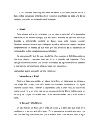 Con Children’s Day Map los niños de entre 2 y 6 años podrán utilizar a
diario estas estructuras entendiendo el verdadero significado de cada una de las
palabras que están aprendiendo mientras juegan.
 BioMio
Es la primera aplicación dedicada a que los niños a partir de 2 años de edad se
interesen por el mundo biológico que les rodea. Además de ser una aplicación
divertida y entretenida, sentará las bases para esta materia escolar.
BioMio es estupendamente apropiado para aquellos padres que desean despertar
tempranamente el interés de sus hijos por los procesos de la naturaleza sin
necesidad de textos o explicaciones complicadas.
Es una aplicación fácil de usar, donde los niños ingresan a distintos paisajes y
despertar plantas y animales con solo tocar la pantalla del dispositivo. Cada
paisaje nos ofrece además una función automática de agrandamiento de detalles,
lo cual permite apreciar hasta a los animales más pequeñitos.
Los hábitats que la aplicación permite visitar son:
 La pradera y el árbol
Aquí se avistan una ardilla, un pájaro carpintero, un escarabajo de corteza y
una abeja. Un conejo y un ratón tienen sus caminos subterráneos. Un águila
ratonera caza un ratón. También la serpiente ha visto al ratón veloz. El oso intenta
pescar en el río y un erizo hala de un gusano de lluvia. De la bellota crece un
retoño y los hongos brotan del suelo. Si se toca una nube, cae la lluvia sobre la
tierra.
 El bosque y el estanque
En este hábitat se dejan ver el erizo, el conejo y el zorro con sus crías en la
madriguera, el venado y el búho rapaz. En el estanque se encuentra un sapo que
pilla una libélula y una madre pata que le enseña a sus crías a nadar. Bajo el agua
 