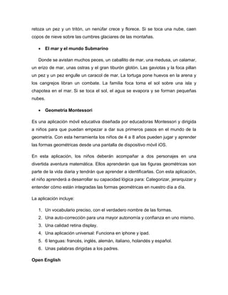 retoza un pez y un tritón, un nenúfar crece y florece. Si se toca una nube, caen
copos de nieve sobre las cumbres glaciares de las montañas.
 El mar y el mundo Submarino
Donde se avistan muchos peces, un caballito de mar, una medusa, un calamar,
un erizo de mar, unas ostras y el gran tiburón glotón. Las gaviotas y la foca pillan
un pez y un pez engulle un caracol de mar. La tortuga pone huevos en la arena y
los cangrejos libran un combate. La familia foca toma el sol sobre una isla y
chapotea en el mar. Si se toca el sol, el agua se evapora y se forman pequeñas
nubes.
 Geometría Montessori
Es una aplicación móvil educativa diseñada por educadoras Montessori y dirigida
a niños para que puedan empezar a dar sus primeros pasos en el mundo de la
geometría. Con esta herramienta los niños de 4 a 8 años pueden jugar y aprender
las formas geométricas desde una pantalla de dispositivo móvil iOS.
En esta aplicación, los niños deberán acompañar a dos personajes en una
divertida aventura matemática. Ellos aprenderán que las figuras geométricas son
parte de la vida diaria y tendrán que aprender a identificarlas. Con esta aplicación,
el niño aprenderá a desarrollar su capacidad lógica para: Categorizar, jerarquizar y
entender cómo están integradas las formas geométricas en nuestro día a día.
La aplicación incluye:
1. Un vocabulario preciso, con el verdadero nombre de las formas.
2. Una auto-corrección para una mayor autonomía y confianza en uno mismo.
3. Una calidad retina display.
4. Una aplicación universal: Funciona en iphone y ipad.
5. 6 lenguas: francés, inglés, alemán, italiano, holandés y español.
6. Unas palabras dirigidas a los padres.
Open English
 