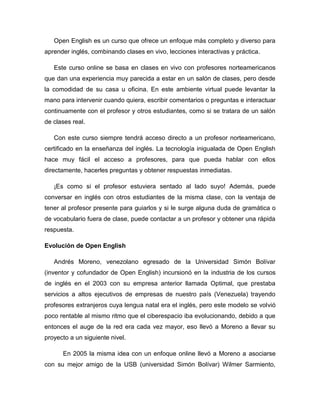 Open English es un curso que ofrece un enfoque más completo y diverso para
aprender inglés, combinando clases en vivo, lecciones interactivas y práctica.
Este curso online se basa en clases en vivo con profesores norteamericanos
que dan una experiencia muy parecida a estar en un salón de clases, pero desde
la comodidad de su casa u oficina. En este ambiente virtual puede levantar la
mano para intervenir cuando quiera, escribir comentarios o preguntas e interactuar
continuamente con el profesor y otros estudiantes, como si se tratara de un salón
de clases real.
Con este curso siempre tendrá acceso directo a un profesor norteamericano,
certificado en la enseñanza del inglés. La tecnología inigualada de Open English
hace muy fácil el acceso a profesores, para que pueda hablar con ellos
directamente, hacerles preguntas y obtener respuestas inmediatas.
¡Es como si el profesor estuviera sentado al lado suyo! Además, puede
conversar en inglés con otros estudiantes de la misma clase, con la ventaja de
tener al profesor presente para guiarlos y si le surge alguna duda de gramática o
de vocabulario fuera de clase, puede contactar a un profesor y obtener una rápida
respuesta.
Evolución de Open English
Andrés Moreno, venezolano egresado de la Universidad Simón Bolívar
(inventor y cofundador de Open English) incursionó en la industria de los cursos
de inglés en el 2003 con su empresa anterior llamada Optimal, que prestaba
servicios a altos ejecutivos de empresas de nuestro país (Venezuela) trayendo
profesores extranjeros cuya lengua natal era el inglés, pero este modelo se volvió
poco rentable al mismo ritmo que el ciberespacio iba evolucionando, debido a que
entonces el auge de la red era cada vez mayor, eso llevó a Moreno a llevar su
proyecto a un siguiente nivel.
En 2005 la misma idea con un enfoque online llevó a Moreno a asociarse
con su mejor amigo de la USB (universidad Simón Bolívar) Wilmer Sarmiento,
 