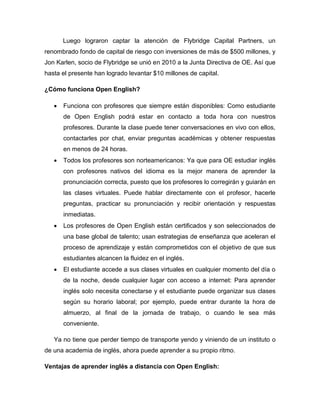 Luego lograron captar la atención de Flybridge Capital Partners, un
renombrado fondo de capital de riesgo con inversiones de más de $500 millones, y
Jon Karlen, socio de Flybridge se unió en 2010 a la Junta Directiva de OE. Así que
hasta el presente han logrado levantar $10 millones de capital.
¿Cómo funciona Open English?
 Funciona con profesores que siempre están disponibles: Como estudiante
de Open English podrá estar en contacto a toda hora con nuestros
profesores. Durante la clase puede tener conversaciones en vivo con ellos,
contactarles por chat, enviar preguntas académicas y obtener respuestas
en menos de 24 horas.
 Todos los profesores son norteamericanos: Ya que para OE estudiar inglés
con profesores nativos del idioma es la mejor manera de aprender la
pronunciación correcta, puesto que los profesores lo corregirán y guiarán en
las clases virtuales. Puede hablar directamente con el profesor, hacerle
preguntas, practicar su pronunciación y recibir orientación y respuestas
inmediatas.
 Los profesores de Open English están certificados y son seleccionados de
una base global de talento; usan estrategias de enseñanza que aceleran el
proceso de aprendizaje y están comprometidos con el objetivo de que sus
estudiantes alcancen la fluidez en el inglés.
 El estudiante accede a sus clases virtuales en cualquier momento del día o
de la noche, desde cualquier lugar con acceso a internet: Para aprender
inglés solo necesita conectarse y el estudiante puede organizar sus clases
según su horario laboral; por ejemplo, puede entrar durante la hora de
almuerzo, al final de la jornada de trabajo, o cuando le sea más
conveniente.
Ya no tiene que perder tiempo de transporte yendo y viniendo de un instituto o
de una academia de inglés, ahora puede aprender a su propio ritmo.
Ventajas de aprender inglés a distancia con Open English:
 