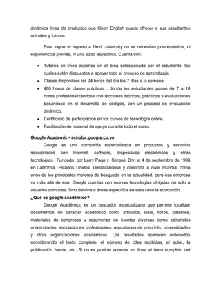 dinámica línea de productos que Open English puede ofrecer a sus estudiantes
actuales y futuros.
Para lograr el ingreso a Next University no se necesitan pre-requisitos, ni
experiencias previas, ni una edad específica. Cuenta con:
 Tutores en línea expertos en el área seleccionada por el estudiante, los
cuales están dispuestos a apoyar todo el proceso de aprendizaje.
 Clases disponibles las 24 horas del día los 7 días a la semana.
 480 horas de clases prácticas , donde los estudiantes pasan de 7 a 10
horas profesionalizándose con lecciones teóricas, prácticas y evaluaciones
basándose en el desarrollo de códigos, con un proceso de evaluación
dinámico.
 Certificado de participación en los cursos de tecnología online.
 Facilitación de material de apoyo durante todo el curso.
Google Academic - scholar.google.co.ve
Google es una compañía especializada en productos y servicios
relacionados con Internet, software, dispositivos electrónicos y otras
tecnologías. Fundada por Larry Page y Serguéi Brin el 4 de septiembre de 1998
en California, Estados Unidos. Destacándose y conocida a nivel mundial como
unos de los principales motores de búsqueda en la actualidad, pero esa empresa
va más allá de eso. Google cuentas con nuevas tecnologías dirigidas no solo a
usuarios comunes. Sino destina a áreas especifica en este caso la educación.
¿Qué es google académico?
Google Académico es un buscador especializado que permite localizar
documentos de carácter académico como artículos, tesis, libros, patentes,
materiales de congresos y resúmenes de fuentes diversas como editoriales
universitarias, asociaciones profesionales, repositorios de preprints, universidades
y otras organizaciones académicas. Los resultados aparecen ordenados
considerando el texto completo, el número de citas recibidas, el autor, la
publicación fuente, etc. Si no es posible acceder en línea al texto completo del
 