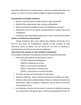 documento, obtendremos en muchos casos un resumen o abstract del mismo, una
reseña o un sumario, o tal vez podamos hojear sus páginas (Google Books).
Características de Google Académico
 Buscar en los documentos académicos de un lugar conveniente
 Explorar Obras relacionadas, citas, autores y publicaciones
 Buscar documentos completos a través de la biblioteca o en la web
 Mantenerse al día con los últimos acontecimientos en cualquier área de la
investigación
 Comprobar quien está citando publicaciones, crear un perfil de autor pública
¿Cómo se clasifican los documentos?
Google Académico tiene como objetivo para clasificar documentos de la
forma en que hacen los investigadores, pesando el texto completo de cada
documento, donde se publicó, que fue escrito por, así como la frecuencia y
recientemente se ha citado en documentos académicos.
¿Qué información aparece en cada resultado de búsqueda?
Los resultados obtenidos en la búsqueda nos ofrecen la siguiente información:
 Información acerca del tipo de documento o recurso
[CITAS] o referencias bibliográficas
[LIBRO], la referencia de un libro
[PDF], un documento en formato pdf
[DOC], un documento en formato word
[HTML], un documento en formato html (web)
 El número de veces que el documento ha sido citado.
 Citado por (cited by): Indica el número de citas que ha recibido y por quién.
 Artículos relacionados (related articles): Muestra un listado de documentos
relacionados, según su temática y relevancia. Es una forma de encontrar
documentación nueva.
 Las diferentes versiones del documento: Localiza las diferentes versiones
de un documento y las agrupa bajo un mismo encabezamiento de título. En
 