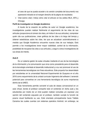 el caso de que se pueda acceder a la versión completa del documento nos
aparecerá indicado en el margen derecho de la página de resultados
 Citar (cómo citar): Indica cómo citar el artículo en los estilos MLA, APA y
Chicago.
Perfil de investigador en Google Académico
A través de la creación de perfiles de autor en Google académico, los
investigadores pueden realizar fácilmente el seguimiento de las citas de sus
artículos (proporciona el número de citas y el índice h de sus artículos), comprobar
quién cita sus publicaciones, crear gráficos de las citas a lo largo del tiempo y
obtener estadísticas sobre las citas, las que se actualizan automáticamente a
medida que Google Académico encuentre nuevas citas de sus trabajos. Esto
permite a los investigadores tener mayor visibilidad, control de la información,
posibilidad de recuperar las citas a sus artículos, y seguir a otros investigadores de
sus áreas de interés.
Aula 8
Es un sistema gestor de aulas virtuales mediante el uso de las tecnologías
de la información y la comunicación que sirva como precedente para el desarrollo
de la tecnología orientada al desarrollo institucional y a su vez promover el uso de
las herramientas tecnológicas con fines educativos. Este proyecto fue desarrollado
por estudiantes en la universidad Nacional Experimental de Guayana en el año
2016 como requerimiento de la unidad curricular Ingeniería del software I, teniendo
potencial para convertirse en una herramienta tecnológica de suma importancia
dentro de la UNEG.
Esta herramienta permite convertir el aula de clases convencional en un
aula virtual, donde el profesor comparte todo el contenido en dicha aula y los
estudiantes por medio de un chat pueden realizar consultas y/o expresar una
opinión del contenido expuesto por el profesor, también cumple la función de
pizarra visual facilitando su uso. Está orientado principalmente hacia Tablets
Canaima las cuales cuentas con sistemas operativo Android, sin embargo, se
 