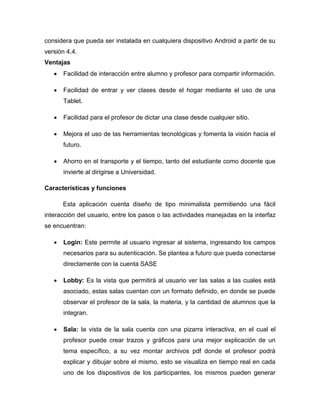considera que pueda ser instalada en cualquiera dispositivo Android a partir de su
versión 4.4.
Ventajas
 Facilidad de interacción entre alumno y profesor para compartir información.
 Facilidad de entrar y ver clases desde el hogar mediante el uso de una
Tablet.
 Facilidad para el profesor de dictar una clase desde cualquier sitio.
 Mejora el uso de las herramientas tecnológicas y fomenta la visión hacia el
futuro.
 Ahorro en el transporte y el tiempo, tanto del estudiante como docente que
invierte al dirigirse a Universidad.
Características y funciones
Esta aplicación cuenta diseño de tipo minimalista permitiendo una fácil
interacción del usuario, entre los pasos o las actividades manejadas en la interfaz
se encuentran:
 Login: Este permite al usuario ingresar al sistema, ingresando los campos
necesarios para su autenticación. Se plantea a futuro que pueda conectarse
directamente con la cuenta SASE
 Lobby: Es la vista que permitirá al usuario ver las salas a las cuales está
asociado, estas salas cuentan con un formato definido, en donde se puede
observar el profesor de la sala, la materia, y la cantidad de alumnos que la
integran.
 Sala: la vista de la sala cuenta con una pizarra interactiva, en el cual el
profesor puede crear trazos y gráficos para una mejor explicación de un
tema específico, a su vez montar archivos pdf donde el profesor podrá
explicar y dibujar sobre el mismo. esto se visualiza en tiempo real en cada
uno de los dispositivos de los participantes, los mismos pueden generar
 