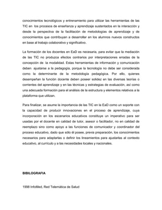conocimientos tecnológicos y entrenamiento para utilizar las herramientas de las
TIC en los procesos de enseñanza y aprendizaje sustentados en la interacción y
desde la perspectiva de la facilitación de metodologías de aprendizaje y de
conocimientos que contribuyan a desarrollar en los alumnos nuevos constructos
en base al trabajo colaborativo y significativo.
La formación de los docentes en EaD es necesaria, para evitar que la mediación
de las TIC no produzca efectos contrarios por interpretaciones erradas de la
concepción de la modalidad. Estas herramientas de información y comunicación
deben ajustarse a la pedagogía, porque la tecnología no debe ser considerada
como la determinante de la metodología pedagógica. Por ello, quienes
desempeñan la función docente deben poseer solidez en las diversas teorías o
corrientes del aprendizaje y en las técnicas y estrategias de evaluación, así como
una adecuada formación para el análisis de la estructura y elementos relativos a la
plataforma que utilizan.
Para finalizar, se asume la importancia de las TIC en la EaD como un soporte con
la capacidad de producir innovaciones en el proceso de aprendizaje, cuya
incorporación en los escenarios educativos constituye un imperativo para ser
usadas por el docente en calidad de tutor, asesor o facilitador, no en calidad de
reemplazo sino como apoyo a las funciones de comunicador y coordinador del
proceso educativo, dado que sólo él posee, previa preparación, los conocimientos
necesarios para adaptarlas o definir los lineamientos para ajustarlas al contexto
educativo, al currículo y a las necesidades locales y nacionales.
BIBILOGRAFIA
1998 InfoMed, Red Telemática de Salud
 