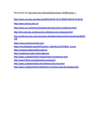 Recuperado de: http://www.sld.cu/libros/distancia/cap1.html#Capítulo 1.
http://www.una.edu.ve/index.php/2012-05-03-15-37-38/2012-09-19-16-26-32
http://www.sed.luz.edu.ve/
http://www.ucv.ve/docencia/sistema-de-educacion-a-distancia.html
http://w2.ucab.edu.ve/educacion-a-distancia-en-venezuela.html
http://publicaciones.urbe.edu/index.php/telematique/article/viewArticle/864/2
130
https://www.nextuniversity.com/
https://es.wikipedia.org/wiki/Canaima_(distribuci%C3%B3n_Linux)
http://canaima.softwarelibre.gob.ve/
http://cuadernos.rubio.net/icuadernos
http://apps.cuidadoinfantil.net/geometria-montessori.html
http://www.frikids.com/geometria-montesori/
http://apps.cuidadoinfantil.net/childrens-day-map.html
http://apps.cuidadoinfantil.net/biomio-mi-primer-app-de-biologia.html
 