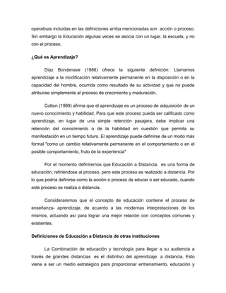 operativas incluidas en las definiciones arriba mencionadas son acción o proceso.
Sin embargo la Educación algunas veces se asocia con un lugar, la escuela, y no
con el proceso.
¿Qué es Aprendizaje?
Diaz Bondenave (1986) ofrece la siguiente definición: Llamamos
aprendizaje a la modificación relativamente permanente en la disposición o en la
capacidad del hombre, ocurrida como resultado de su actividad y que no puede
atribuirse simplemente al proceso de crecimiento y maduración.
Cotton (1989) afirma que el aprendizaje es un proceso de adquisición de un
nuevo conocimiento y habilidad. Para que este proceso pueda ser calificado como
aprendizaje, en lugar de una simple retención pasajera, debe implicar una
retención del conocimiento o de la habilidad en cuestión que permita su
manifestación en un tiempo futuro. El aprendizaje puede definirse de un modo más
formal "como un cambio relativamente permanente en el comportamiento o en el
posible comportamiento, fruto de la experiencia"
Por el momento definiremos que Educación a Distancia, es una forma de
educación, refiriéndose al proceso, pero este proceso es realizado a distancia. Por
lo que podría definirse como la acción o proceso de educar o ser educado, cuando
este proceso se realiza a distancia.
Consideraremos que el concepto de educación contiene el proceso de
enseñanza- aprendizaje, de acuerdo a las modernas interpretaciones de los
mismos, actuando así para lograr una mejor relación con conceptos comunes y
existentes.
Definiciones de Educación a Distancia de otras instituciones
La Combinación de educación y tecnología para llegar a su audiencia a
través de grandes distancias es el distintivo del aprendizaje a distancia. Esto
viene a ser un medio estratégico para proporcionar entrenamiento, educación y
 