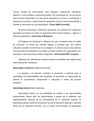 nuevos canales de comunicación para negocios, instituciones educativas,
gobierno, y otros públicos y agencias privadas. Con pronósticos de ser uno de los
siete mayores desarrollos en el área de la educación en el futuro, la educación a
distancia es crucial en nuestra situación geopolítica como un medio para difundir y
asimilar la información en una base global.- (Texas A&M University).
El término Educación a Distancia representa una variedad de modelos de
educación que tienen en común la separación física de los maestros y algunos o
todos los estudiantes (University of Maryland).
El Programa de Educación a Distancia ha sido concebido como un medio
de educación no formal que permite integrar a personas que, por motivos
culturales, sociales o económicos no se adaptan o no tienen acceso a los sistemas
convencionales de educación. Se orienta a ofrecer opciones de capacitación con
demanda en las economías zonales y regionales. (Universidad ORT, Uruguay).
Utilizando las definiciones anteriores podemos identificar tres criterios para
definir Educación a Distancia.
Aprendizaje a distancia (Distance Learning)
La escuela y el instructor controlan la educación a distancia pero el
aprendizaje es responsabilidad del estudiante. El estudiante es responsable de
obtener el conocimiento, comprensión o aplicación a través del proceso
educativo.
Aprendizaje abierto (Open Learning)
Aprendizaje abierto es una posibilidad de acceso a las oportunidades
educacionales. Busca abrir las oportunidades a grupos de la población que
tradicionalmente carecían de los prerrequisitos de la educación superior. El
aprendizaje abierto cambió la concepción de que la educación debe ser conducida
dentro de un calendario prescrito y en un medio formal escolar. El aprendizaje
 