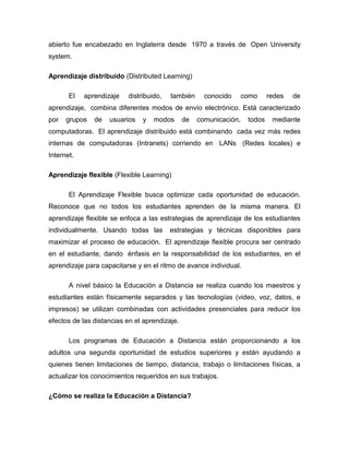 abierto fue encabezado en Inglaterra desde 1970 a través de Open University
system.
Aprendizaje distribuido (Distributed Learning)
El aprendizaje distribuido, también conocido como redes de
aprendizaje, combina diferentes modos de envío electrónico. Está caracterizado
por grupos de usuarios y modos de comunicación, todos mediante
computadoras. El aprendizaje distribuido está combinando cada vez más redes
internas de computadoras (Intranets) corriendo en LANs (Redes locales) e
Internet.
Aprendizaje flexible (Flexible Learning)
El Aprendizaje Flexible busca optimizar cada oportunidad de educación.
Reconoce que no todos los estudiantes aprenden de la misma manera. El
aprendizaje flexible se enfoca a las estrategias de aprendizaje de los estudiantes
individualmente. Usando todas las estrategias y técnicas disponibles para
maximizar el proceso de educación. El aprendizaje flexible procura ser centrado
en el estudiante, dando énfasis en la responsabilidad de los estudiantes, en el
aprendizaje para capacitarse y en el ritmo de avance individual.
A nivel básico la Educación a Distancia se realiza cuando los maestros y
estudiantes están físicamente separados y las tecnologías (video, voz, datos, e
impresos) se utilizan combinadas con actividades presenciales para reducir los
efectos de las distancias en el aprendizaje.
Los programas de Educación a Distancia están proporcionando a los
adultos una segunda oportunidad de estudios superiores y están ayudando a
quienes tienen limitaciones de tiempo, distancia, trabajo o limitaciones físicas, a
actualizar los conocimientos requeridos en sus trabajos.
¿Cómo se realiza la Educación a Distancia?
 