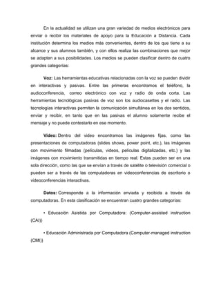 En la actualidad se utilizan una gran variedad de medios electrónicos para
enviar o recibir los materiales de apoyo para la Educación a Distancia. Cada
institución determina los medios más convenientes, dentro de los que tiene a su
alcance y sus alumnos también, y con ellos realiza las combinaciones que mejor
se adapten a sus posibilidades. Los medios se pueden clasificar dentro de cuatro
grandes categorías:
Voz: Las herramientas educativas relacionadas con la voz se pueden dividir
en interactivas y pasivas. Entre las primeras encontramos el teléfono, la
audioconferencia, correo electrónico con voz y radio de onda corta. Las
herramientas tecnológicas pasivas de voz son los audiocasettes y el radio. Las
tecnologías interactivas permiten la comunicación simultánea en los dos sentidos,
enviar y recibir, en tanto que en las pasivas el alumno solamente recibe el
mensaje y no puede contestarlo en ese momento.
Video: Dentro del video encontramos las imágenes fijas, como las
presentaciones de computadoras (slides shows, power point, etc.), las imágenes
con movimiento filmadas (películas, videos, películas digitalizadas, etc.) y las
imágenes con movimiento transmitidas en tiempo real. Estas pueden ser en una
sola dirección, como las que se envían a través de satélite o televisión comercial o
pueden ser a través de las computadoras en videoconferencias de escritorio o
videoconferencias interactivas.
Datos: Corresponde a la información enviada y recibida a través de
computadoras. En esta clasificación se encuentran cuatro grandes categorías:
• Educación Asistida por Computadora: (Computer-assisted instruction
(CAI))
• Educación Administrada por Computadora (Computer-managed instruction
(CMI))
 