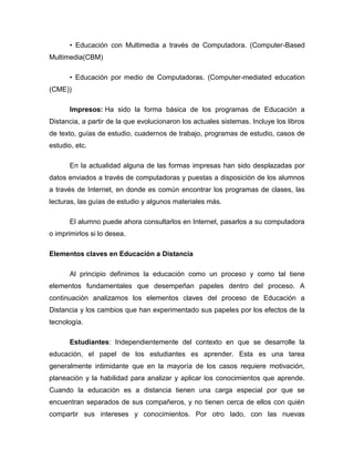 • Educación con Multimedia a través de Computadora. (Computer-Based
Multimedia(CBM)
• Educación por medio de Computadoras. (Computer-mediated education
(CME))
Impresos: Ha sido la forma básica de los programas de Educación a
Distancia, a partir de la que evolucionaron los actuales sistemas. Incluye los libros
de texto, guías de estudio, cuadernos de trabajo, programas de estudio, casos de
estudio, etc.
En la actualidad alguna de las formas impresas han sido desplazadas por
datos enviados a través de computadoras y puestas a disposición de los alumnos
a través de Internet, en donde es común encontrar los programas de clases, las
lecturas, las guías de estudio y algunos materiales más.
El alumno puede ahora consultarlos en Internet, pasarlos a su computadora
o imprimirlos si lo desea.
Elementos claves en Educación a Distancia
Al principio definimos la educación como un proceso y como tal tiene
elementos fundamentales que desempeñan papeles dentro del proceso. A
continuación analizamos los elementos claves del proceso de Educación a
Distancia y los cambios que han experimentado sus papeles por los efectos de la
tecnología.
Estudiantes: Independientemente del contexto en que se desarrolle la
educación, el papel de los estudiantes es aprender. Esta es una tarea
generalmente intimidante que en la mayoría de los casos requiere motivación,
planeación y la habilidad para analizar y aplicar los conocimientos que aprende.
Cuando la educación es a distancia tienen una carga especial por que se
encuentran separados de sus compañeros, y no tienen cerca de ellos con quién
compartir sus intereses y conocimientos. Por otro lado, con las nuevas
 