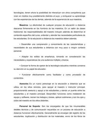 tecnologías, tienen ahora la posibilidad de interactuar con otros compañeros que
viven en medios muy posiblemente distintos al suyo, y enriquecer su aprendizaje
con las experiencias de los demás, además de la experiencia de sus maestros.
Maestros: La efectividad de cualquier proceso de educación a distancia
descansa firmemente en los hombros de los maestros. En un salón de clases
tradicional, las responsabilidades del maestro incluyen además de determinar el
contenido específico del curso, entender y atender las necesidades particulares de
los estudiantes. En la educación a distancia los maestros deben además:
• Desarrollar una comprensión y conocimiento de las características y
necesidades de sus estudiantes a distancia con muy poco o ningún contacto
personal.
• Adaptar los estilos de enseñanza, tomando en consideración las
necesidades y expectativas de una audiencia múltiple y diversa.
• Conocer la forma de operar de la tecnología educativa mientras conserva
su atención en su papel de educador.
• Funcionar efectivamente como facilitador y como proveedor de
contenidos.
Asesores: Es un nuevo personaje en la educación a distancia que se
utiliza, en los sitios remotos, para apoyar al maestro o instructor principal,
proporcionando asesoría y apoyo a los estudiantes y siendo un puente entre los
estudiantes y el maestro principal. Desarrollan funciones como instalación de
equipo y software, reúnen los trabajos y tareas, aplican exámenes y son los ojos y
oídos del maestro en los sitios distantes.
Personal de Soporte: Son los encargados de que los innumerables
detalles técnicos y de comunicación requeridos en un proceso de educación a
distancia funcionen efectivamente. Generalmente se encargan del registro de los
estudiantes, duplicación y distribución de los materiales, envío de los libros de
 