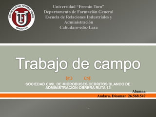  
SOCIEDAD CIVIL DE MICROBUSES CERRITOS BLANCO DE
ADMINISTRACION OBRERA RUTA 13
Universidad “Fermín Toro”
Departamento de Formación General
Escuela de Relaciones Industriales y
Administración
Cabudare-edo.-Lara
Alumna
Andara. Diosmar 26.568.547
‘
 