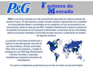 actores de
ercado
P&G es una de las empresas con más reconocimiento abarcando los mejores productos de 
consumo masivo. Por ello atiende un amplio mercado nacional e internacional con un portafolio 
de marcas globales lideres o consolidadas en sus categorías y el foco se encuentra en sus 
consumidores, siendo el motor guía de P&G. Complacer efectivamente a todos los sectores de 
la sociedad se ha basado en tres preceptos fundamentales: conocimiento de las comunidades, 
diseño de productos orientados al consumidor de bajos recursos y la delineación de modelos 
de negocios inclusivos.
La evolución en las líneas de distribución y 
logística ha permitido generar más valor en 
sus consumidores y clientes comerciales. 
Ellos creen en sus productos, y resaltan la 
estrategia con que P&G llega eficientemente 
a clientes minoristas y mayoristas, 
respaldado por programas innovadores de 
mercadotecnia.
En cuanto a competencias puede decirse que es líder en el área a la que esta dirigida.
 