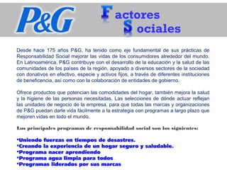 actores
ociales
Desde hace 175 años P&G, ha tenido como eje fundamental de sus prácticas de
Responsabilidad Social mejorar las vidas de los consumidores alrededor del mundo.
En Latinoamérica, P&G contribuye con el desarrollo de la educación y la salud de las
comunidades de los países de la región, apoyado a diversos sectores de la sociedad
con donativos en efectivo, especie y activos fijos, a través de diferentes instituciones
de beneficencia, así como con la colaboración de entidades de gobierno.
Ofrece productos que potencian las comodidades del hogar, también mejora la salud
y la higiene de las personas necesitadas. Las selecciones de dónde actuar reflejan
las unidades de negocio de la empresa, para que todas las marcas y organizaciones
de P&G puedan darle vida fácilmente a la estrategia con programas a largo plazo que
mejoren vidas en todo el mundo.
Los principales programas de responsabilidad social son los siguientes:
Uniendo fuerzas en tiempos de desastres.
Creando la experiencia de un hogar seguro y saludable.
Programa nacer aprendiendo
Programa agua limpia para todos
Programas liderados por sus marcas
 