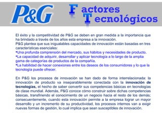 actores
ecnológicos
El éxito y la competitividad de P&G se deben en gran medida a la importancia que
ha brindado a través de los años esta empresa a la innovación.
P&G plantea que sus inigualables capacidades de innovación están basadas en tres
características esenciales:
Una profunda comprensión del mercado, sus hábitos y necesidades de producto.
La capacidad de adquirir, desarrollar y aplicar tecnología a lo largo de la amplia
gama de categorías de productos de la compañía.
La habilidad de hacer conexiones entre los deseos de los consumidores y lo que la
tecnología puede ofrecer.
En P&G los procesos de innovación se han dado de forma interrelacionada: la
innovación de producto va inseparablemente conectada con la innovación de
tecnologías, el hecho de saber convertir sus competencias básicas en tecnologías
de clase mundial. Además, P&G conoce cómo construir sobre dichas competencias
básicas, transfiriendo el conocimiento de un negocio hacia el resto de los demás;
consecuentemente, cuando esta innovación permite a la empresa lograr un mayor
desarrollo y un incremento de su productividad, los procesos internos van a exigir
nuevas formas de gestión, lo cual implica que sean susceptibles de innovación.
 