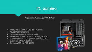PC gaming
Geektopia Gaming 2000 IN OC
 Intel Core i7-6700K 4 GHz de 4 nucleos
 Asus Z170 PRO Gaming
 Fuente de poder Noctua NH-D15
 EVGA GeForce GTX 1080 SC Gaming ACX 3.0
 G.Skill Ripjaws V 16 GB (2x8GB) DDR4-3000 CL15
 EVGA SuperNOVA 850 G2
 Samsung SSD 950 PRO 256GB
 