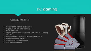 Gaming 3400 IN 4K
PC gaming
 Core i7-5820K 3.3 GHz de 6 nucleos
 Gigabyte GA-X99-Ultra Gaming
 Noctua NH-D15
 Tarjeta grafica EVGA GeForce GTX 1080 SC Gaming
ACX 3.0
 G.Skill Trident Z 32 GB (4x 8 GB), DDR4-3200, CL 16
 Enermax Platimax 1000W
 Samsung SSD 950 PRO 256GB
 SanDisk Ultra II 960GB
 