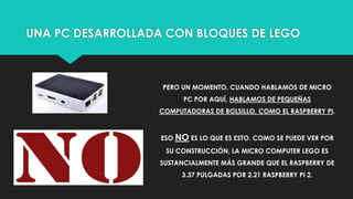 UNA PC DESARROLLADA CON BLOQUES DE LEGO
PERO UN MOMENTO, CUANDO HABLAMOS DE MICRO
PC POR AQUÍ, HABLAMOS DE PEQUEÑAS
COMPUTADORAS DE BOLSILLO, COMO EL RASPBERRY PI.
ESO NO ES LO QUE ES ESTO. COMO SE PUEDE VER POR
SU CONSTRUCCIÓN, LA MICRO COMPUTER LEGO ES
SUSTANCIALMENTE MÁS GRANDE QUE EL RASPBERRY DE
3.37 PULGADAS POR 2.21 RASPBERRY PI 2.
 