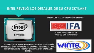 INTEL REVELÓ LOS DETALLES DE SU CPU SKYLAKE
INTER CORE SEXTA GENERACIÓN “SKYLAKE”
EL PILAR FUNDAMENTAL DE
TODO LO QUE SE ANUNCIÓ
LA ALIANZA CON WINTEL NOS TRAERÁ COMPUTADORAS MÁS
PODEROSAS CON PANTALLAS 4K, CÁMARAS INFRARROJAS PARA
RECONOCIMIENTO FACIAL Y COMPUTACIÓN BASADA EN
GESTOS.
 