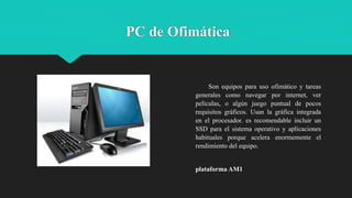 PC de Ofimática
Son equipos para uso ofimático y tareas
generales como navegar por internet, ver
películas, o algún juego puntual de pocos
requisitos gráficos. Usan la gráfica integrada
en el procesador. es recomendable incluir un
SSD para el sistema operativo y aplicaciones
habituales porque acelera enormemente el
rendimiento del equipo.
plataforma AM1
 