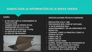 DAMOS TODA LA INFORMACIÓN DE LA NUEVA TABLETA
DISEÑO ESPECIFICACIONES TÉCNICAS HARDWARE
• EL TECLADO QUE LA COMPLEMENTA ES
TOUCH COVER.
• TAMBIÉN TIENE SU PROPIO STYLUS.
• DIMENSIONES (29,2 X 21 CM)
• TAMAÑO DE SU PANTALLA 12 pulg.
• SU GROSOR ES DE 8,9 MM
• SU PESO DE 780 GRAMOS.
• RESOLUCIÓN 2160 X 1440
• PROCESADOR INTEL CORE M7 (SKYLAKE),
• 8 GB DE MEMORIA RAM.
• ALMACENAMIENTO 256 GB (AMPLIABLES VÍA
MICRO-SD)
• CÁMARAS, TANTO LA PRINCIPAL COMO LA
FRONTAL DE 5 MP.
• PUERTO USB 3.0,
• PUERTO USB 2.0
• PUERTO MICRO-HDMI.
• BATERÍA, ESTIMACIONES DE AUTONOMÍA DE
LENOVO, QUE LA SITÚAN EN 9 HORAS.
• EL SISTEMA OPERATIVO WINDOWS 10.
• PRECIO SERÁ DE A PARTIR DE 700 $
 