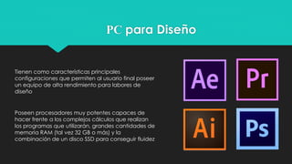 PC para Diseño
Tienen como características principales
configuraciones que permiten al usuario final poseer
un equipo de alta rendimiento para labores de
diseño
Poseen procesadores muy potentes capaces de
hacer frente a los complejos cálculos que realizan
los programas que utilizarán, grandes cantidades de
memoria RAM (tal vez 32 GB o más) y la
combinación de un disco SSD para conseguir fluidez
 