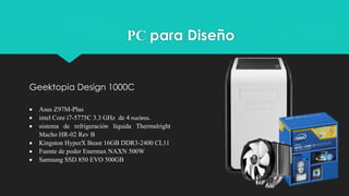  Asus Z97M-Plus
 intel Core i7-5775C 3.3 GHz de 4 nucleos.
 sistema de refrigeración líquida Thermalright
Macho HR-02 Rev B
 Kingston HyperX Beast 16GB DDR3-2400 CL11
 Fuente de poder Enermax NAXN 500W
 Samsung SSD 850 EVO 500GB
Geektopia Design 1000C
PC para Diseño
 