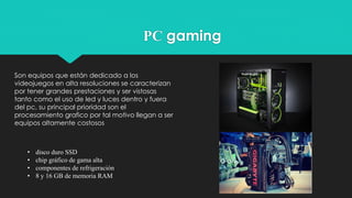 PC gaming
Son equipos que están dedicado a los
videojuegos en alta resoluciones se caracterizan
por tener grandes prestaciones y ser vistosas
tanto como el uso de led y luces dentro y fuera
del pc, su principal prioridad son el
procesamiento grafico por tal motivo llegan a ser
equipos altamente costosos
• disco duro SSD
• chip gráfico de gama alta
• componentes de refrigeración
• 8 y 16 GB de memoria RAM
 