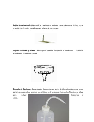 Rejilla de asbesto.- Rejilla metálica. Usada para: sostener los recipientes de vidrio y lograr
una distribución uniforme del calor en la base de los mismos
Soporte universal y pinzas. Usados para: sostener y organizar el material al combinar
aro metálico y diferentes pinzas
Embudo de Buchner.- Son embudos de porcelana o vidrio de diferentes diámetros, en su
parte interna se coloca un disco con orificios, en él se colocan los medios filtrantes. se utiliza
para realizar filtraciones al
vacío.
 