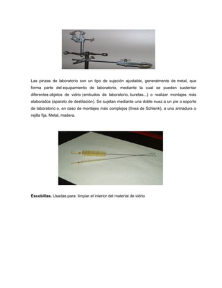 Las pinzas de laboratorio son un tipo de sujeción ajustable, generalmente de metal, que
forma parte del equipamiento de laboratorio, mediante la cual se pueden sustentar
diferentes objetos de vidrio (embudos de laboratorio, buretas...) o realizar montajes más
elaborados (aparato de destilación). Se sujetan mediante una doble nuez a un pie o soporte
de laboratorio o, en caso de montajes más complejos (línea de Schlenk), a una armadura o
rejilla fija. Metal, madera.
Escobillas. Usadas para: limpiar el interior del material de vidrio
 
