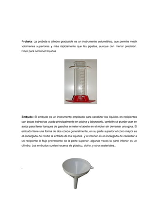 Probeta: La probeta o cilindro graduable es un instrumento volumétrico, que permite medir
volúmenes superiores y más rápidamente que las pipetas, aunque con menor precisión.
Sirve para contener líquidos
Embudo: El embudo es un instrumento empleado para canalizar los líquidos en recipientes
con bocas estrechas usado principalmente en cocina y laboratorio, también se puede usar en
autos para llenar tanques de gasolina o meter el aceite en el motor sin derramar una gota. El
embudo tiene una forma de dos conos generalmente, en su parte superior el cono mayor es
el encargado de recibir la entrada de los líquidos y el inferior es el encargado de canalizar a
un recipiente el flujo proveniente de la parte superior, algunas veces la parte inferior es un
cilindro. Los embudos suelen hacerse de plástico, vidrio, y otros materiales..
.
 