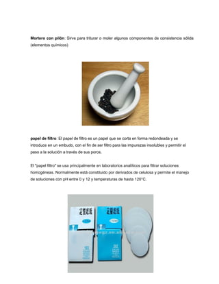 Mortero con pilón: Sirve para triturar o moler algunos componentes de consistencia sólida
(elementos químicos)
papel de filtro: El papel de filtro es un papel que se corta en forma redondeada y se
introduce en un embudo, con el fin de ser filtro para las impurezas insolubles y permitir el
paso a la solución a través de sus poros.
El "papel filtro" se usa principalmente en laboratorios analíticos para filtrar soluciones
homogéneas. Normalmente está constituido por derivados de celulosa y permite el manejo
de soluciones con pH entre 0 y 12 y temperaturas de hasta 120°C.
 